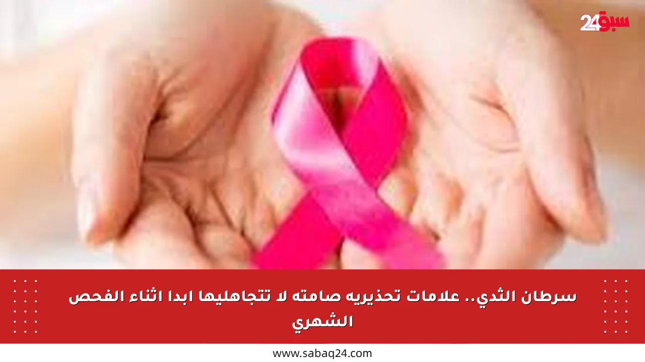 سرطان الثدي.. علامات تحذيرية صامتة لا تتجاهليها أبدا أثناء الفحص الشهري
